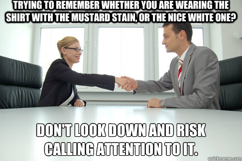 Trying to remember whether you are wearing the shirt with the mustard stain, or the nice white one? Don't look down and risk 
calling attention to it. - Trying to remember whether you are wearing the shirt with the mustard stain, or the nice white one? Don't look down and risk 
calling attention to it.  Awkward Interview