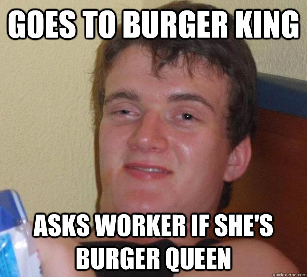 goes to burger king  asks worker if she's burger queen - goes to burger king  asks worker if she's burger queen  10 Guy
