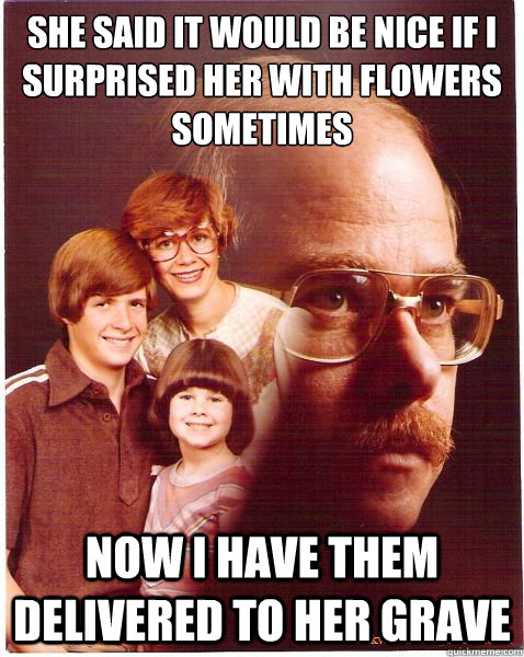 she said it would be nice if I surprised her with flowers sometimes now I have them delivered to her grave  Vengeance Dad