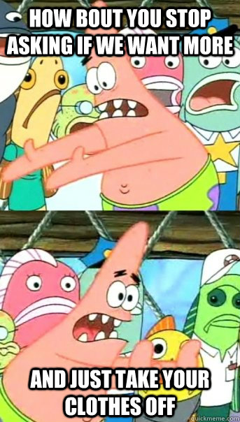 How bout you stop asking if we want more and just take your clothes off - How bout you stop asking if we want more and just take your clothes off  Push it somewhere else Patrick