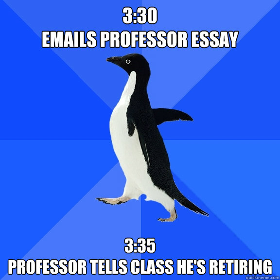 3:30
Emails professor essay 3:35
Professor tells class he's retiring  Socially Awkward Penguin