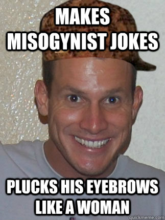 makes Misogynist jokes plucks his eyebrows like a woman  