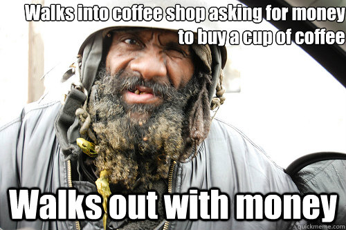 Walks into coffee shop asking for money to buy a cup of coffee Walks out with money  