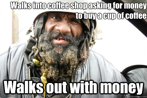 Walks into coffee shop asking for money to buy a cup of coffee Walks out with money - Walks into coffee shop asking for money to buy a cup of coffee Walks out with money  Crazy Homeless Guy