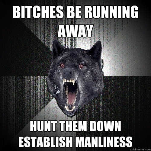 BITCHES BE RUNNING AWAY HUNT THEM DOWN
ESTABLISH MANLINESS  Insanity Wolf