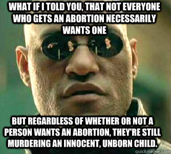 what if i told you, that not everyone who gets an abortion necessarily wants one but regardless of whether or not a person wants an abortion, they're still murdering an innocent, unborn child.  Matrix Morpheus