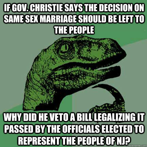 If Gov. christie says the decision on same sex marriage should be left to the people why did he veto a bill legalizing it passed by the officials elected to represent the people of nj? - If Gov. christie says the decision on same sex marriage should be left to the people why did he veto a bill legalizing it passed by the officials elected to represent the people of nj?  Philosoraptor