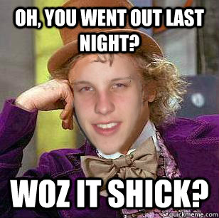 oh, you went out last night? woz it shick? - oh, you went out last night? woz it shick?  shick
