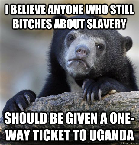 I Believe anyone who still bitches about slavery should be given a one-way ticket to uganda  Confession Bear