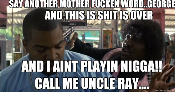 say another mother fucken word..George and this is shit is over  and i aint playin nigga!! Call me uncle Ray....  