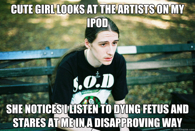 Cute Girl looks at the artists on my ipod she notices i listen to dying fetus and stares at me in a disapproving way  First World Metal Problems