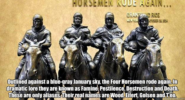  Outlined against a blue-gray January sky, the Four Horsemen rode again. In dramatic lore they are known as Famine, Pestilence, Destruction and Death. These are only aliases. Their real names are Wood, Eifert, Golsen and T’eo. -  Outlined against a blue-gray January sky, the Four Horsemen rode again. In dramatic lore they are known as Famine, Pestilence, Destruction and Death. These are only aliases. Their real names are Wood, Eifert, Golsen and T’eo.  Four Horsemen