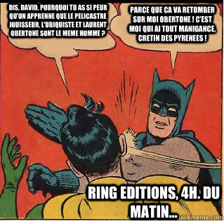 Dis, David, pourquoi tu as si peur qu'on apprenne que le Pelicastre Jouisseur, l'Ubiquiste et Laurent Obertone sont le meme homme ? Parce que ca va retomber sur moi Obertone ! C'est moi qui ai tout manigance, cretin des Pyrenees ! RING Editions, 4h. du ma - Dis, David, pourquoi tu as si peur qu'on apprenne que le Pelicastre Jouisseur, l'Ubiquiste et Laurent Obertone sont le meme homme ? Parce que ca va retomber sur moi Obertone ! C'est moi qui ai tout manigance, cretin des Pyrenees ! RING Editions, 4h. du ma  Slappin Batman