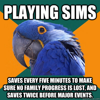 Playing Sims Saves every five minutes to make sure no family progress is lost, and saves twice before major events.  Paranoid Parrot