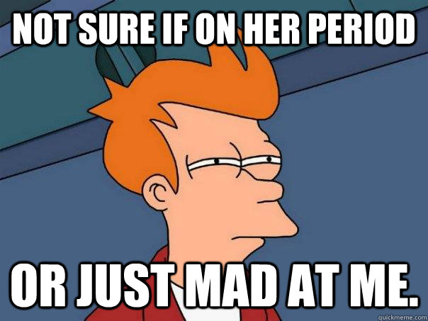 Not sure if on her period or just mad at me.  Futurama Fry