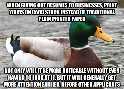 When giving out resumes to businesses, print yours on card stock instead of traditional plain printer paper Not only will it be more noticable without even having to look at it, but it will generally get more attention earlier, before other applicants  Actual Advice Mallard