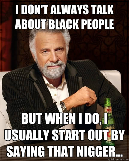 I don't always talk about black people  But when I do, I usually start out by saying That nigger...  The Most Interesting Man In The World