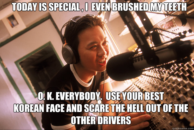 Today is special , I  even brushed my teeth O. K. everybody.  Use your best
Korean face and scare the Hell out of the other drivers  Scumbag Local Radio Station