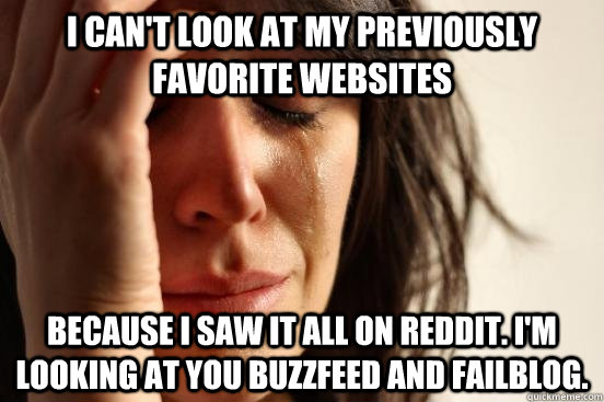I can't look at my previously favorite websites because I saw it all on Reddit. I'm looking at you buzzfeed and failblog.  First World Problems