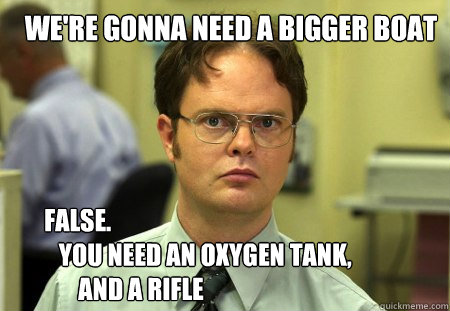we're gonna need a bigger boat FALSE.  
   YOU NEED an oxygen tank,
       and a rifle  Schrute