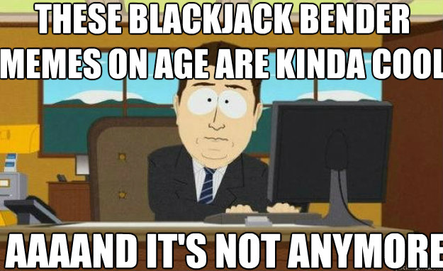 These Blackjack Bender memes on age are kinda cool AAAAND IT'S not anymore  aaaand its gone
