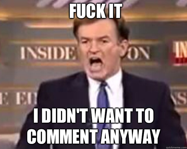 FUCK IT I didn't want to comment anyway  fuck it bill