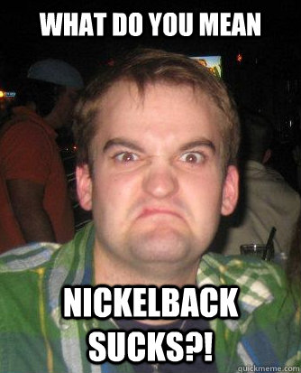 What do you mean Nickelback sucks?! - What do you mean Nickelback sucks?!  Displeased Derrick