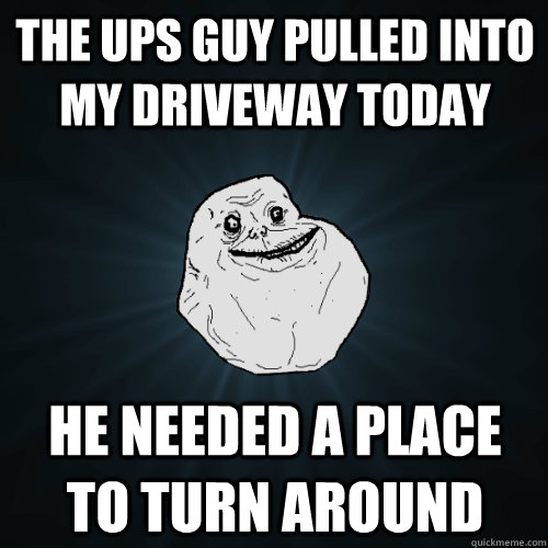 The UPS guy pulled into my driveway today He needed a place to turn around  Forever Alone