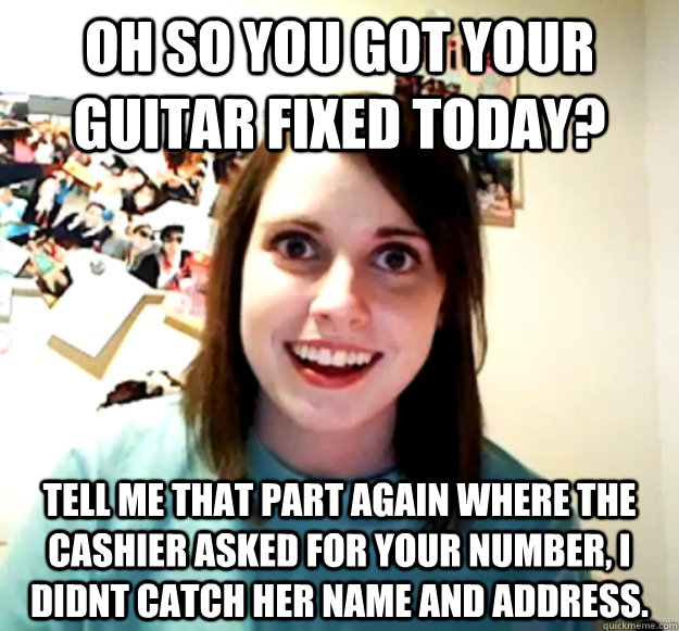 Oh so you got your guitar fixed today? Tell me that part again where the cashier asked for your number, I didnt catch her name and address.  Overly Attached Girlfriend