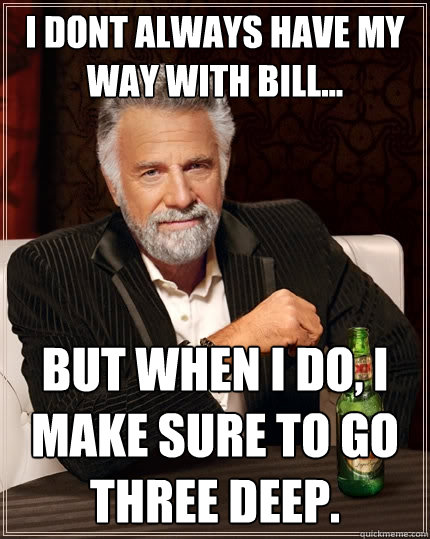 I dont always have my way with Bill... But when I do, I make sure to go three deep.   The Most Interesting Man In The World