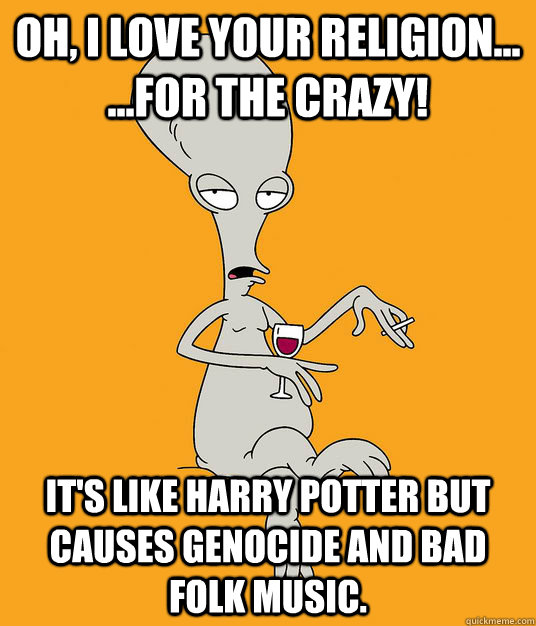 Oh, I love your religion... ...for the crazy! It's like Harry Potter but causes genocide and bad folk music. - Oh, I love your religion... ...for the crazy! It's like Harry Potter but causes genocide and bad folk music.  Roger the Alien