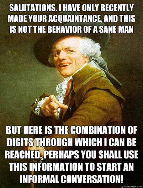 Salutations. I have only recently made your acquaintance, and this is not the behavior of a sane man  But here is the combination of digits through which I can be reached. Perhaps you shall use this information to start an informal conversation!  Joseph Decreaux