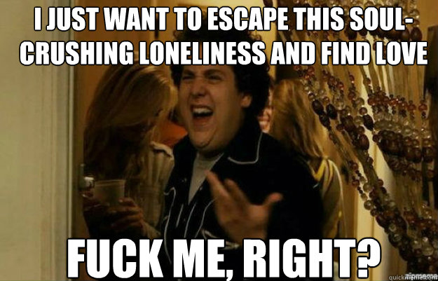 I just want to escape this soul-crushing loneliness and find love FUCK ME, RIGHT?  fuck me right