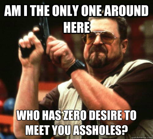 Am i the only one around here who has zero desire to meet you assholes?  Am I The Only One Around Here