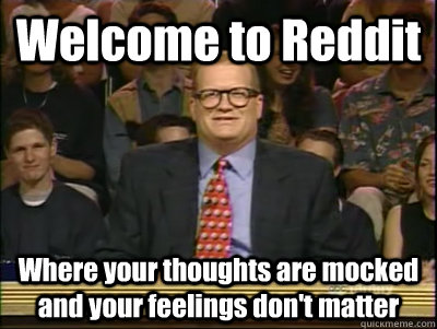 Welcome to Reddit Where your thoughts are mocked and your feelings don't matter  Its time to play drew carey