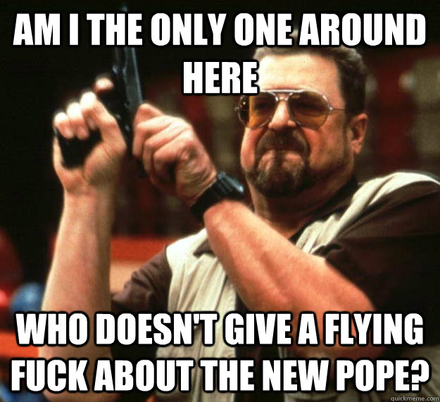 am I the only one around here Who doesn't give a flying fuck about the new pope? - am I the only one around here Who doesn't give a flying fuck about the new pope?  Angry Walter