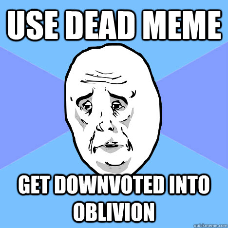Use dead meme Get downvoted into oblivion  Okay Guy