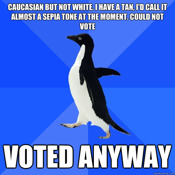 Caucasian but not white. I have a tan, i'd call it almost a sepia tone at the moment. Could not vote voted anyway  Socially Awkward Penguin