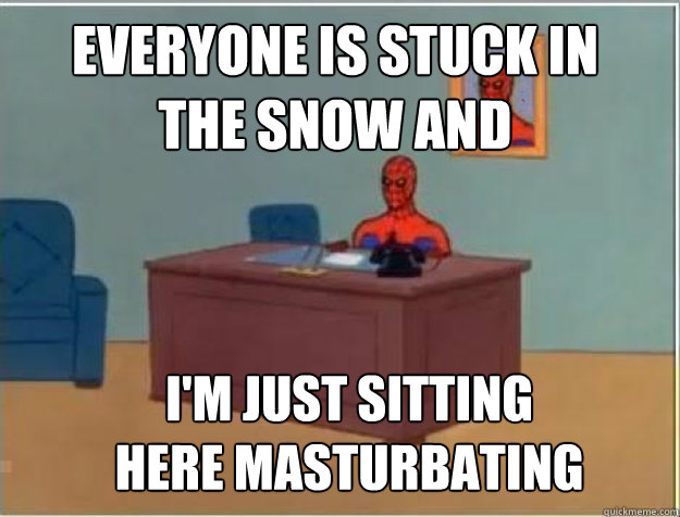 Everyone is stuck in 
the snow and I'M JUST SITTING 
HERE MASTURBATING  