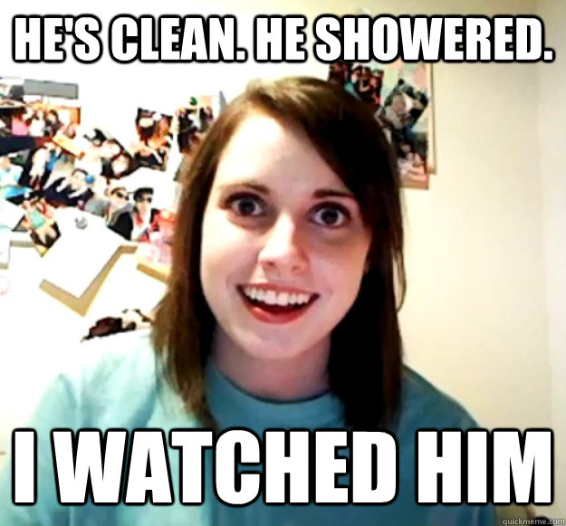 He's clean. He showered. I watched him - He's clean. He showered. I watched him  Overly Attached Girlfriend