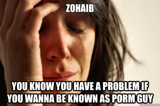 Zohaib you know you have a problem if you wanna be known as porm guy  First World Problems