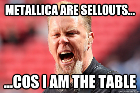 Metallica are sellouts... ...cos I AM THE TABLE  I AM THE TABLE - James Hetfield
