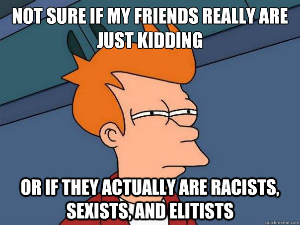 Not sure if my friends really are just kidding or if they actually are racists, sexists, and elitists - Not sure if my friends really are just kidding or if they actually are racists, sexists, and elitists  Futurama Fry