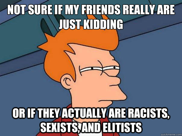 Not sure if my friends really are just kidding or if they actually are racists, sexists, and elitists  Futurama Fry
