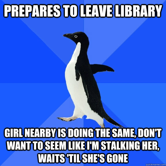 prepares to leave library girl nearby is doing the same, don't want to seem like i'm stalking her, waits 'til she's gone  Socially Awkward Penguin
