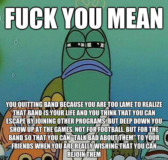 fUCK YOU MEAN You quitting band because you are too lame to realize that band is your life and you think that you can escape by joining other programs. But deep down you show up at the games, not for football. but for the band so that you can 