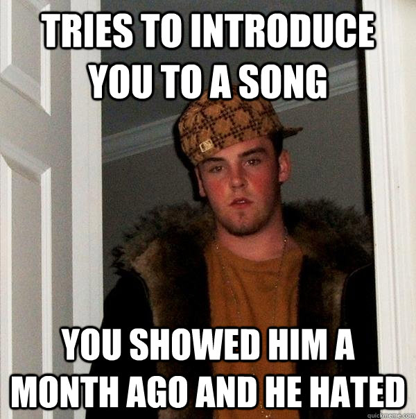 Tries to introduce you to a song You showed him a month ago and he hated  Scumbag Steve