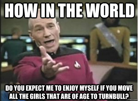 How in the world do you expect me to enjoy myself if you move all the girls that are of age to turnbull?  