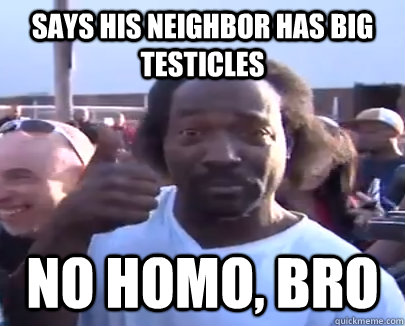 says his neighbor has big testicles no homo, bro  