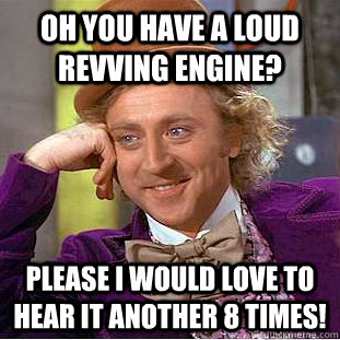 Oh you have a loud revving engine? Please I would Love to hear it another 8 times!  Condescending Wonka